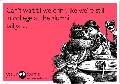 Can't wait til we drink like we're still in college at the alumni
tailgate.