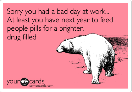 Sorry you had a bad day at work... At least you have next year to feed people pills for a brighter,
drug filled 