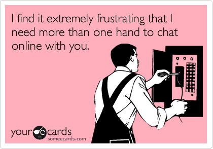 I find it extremely frustrating that I
need more than one hand to chat online with you.