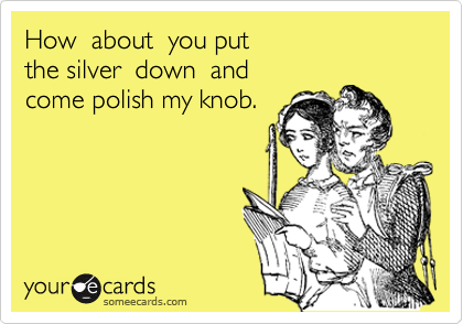 How  about  you put 
the silver  down  and 
come polish my knob.