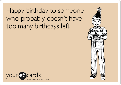 Happy birthday to someone
who probably doesn't have
too many birthdays left.