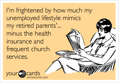 I'm frightened by how much my  unemployed lifestyle mimics 
my retired parents'...
minus the health
insurance and
frequent church
services.