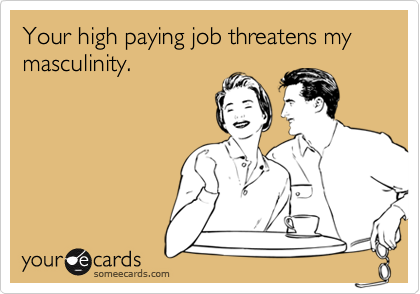 Your high paying job threatens my masculinity.