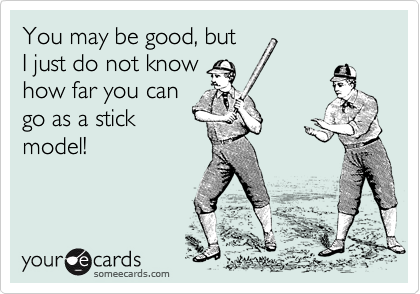 You may be good, but
I just do not know
how far you can
go as a stick
model!