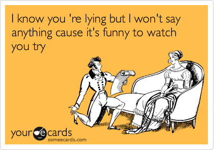 I know you 're lying but I won't say anything cause it's funny to watch you try
