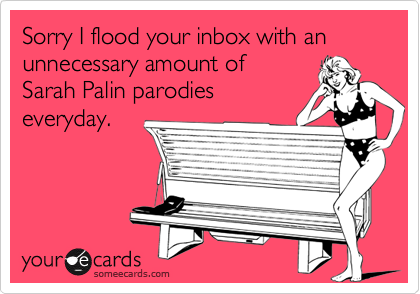 Sorry I flood your inbox with an 
unnecessary amount of
Sarah Palin parodies
everyday.