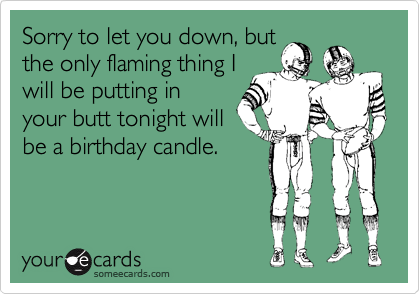 Sorry to let you down, but
the only flaming thing I
will be putting in
your butt tonight will
be a birthday candle.