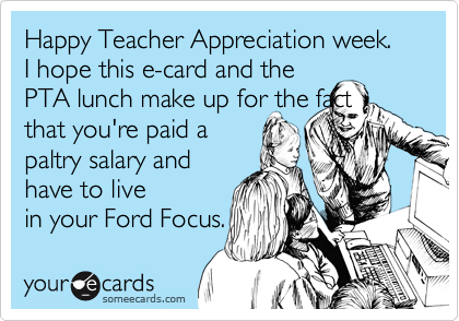 Happy Teacher Appreciation week.  I hope this e-card and the
PTA lunch make up for the fact
that you're paid a
paltry salary and
have to live
in your Ford Focus.