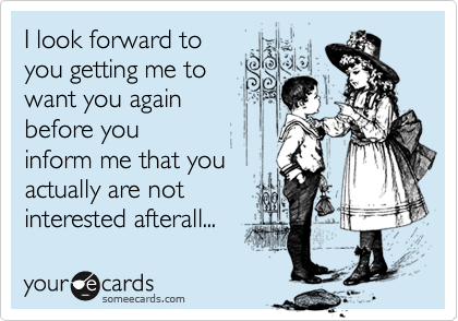 I look forward to
you getting me to
want you again
before you
inform me that you
actually are not
interested afterall...