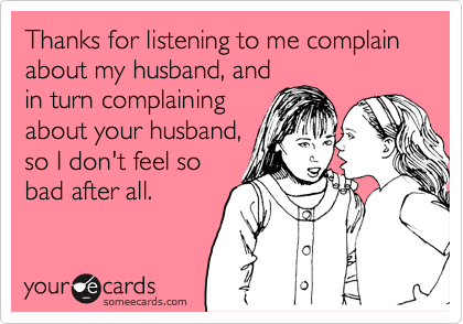 Thanks for listening to me complain about my husband, and
in turn complaining
about your husband,
so I don't feel so
bad after all. 