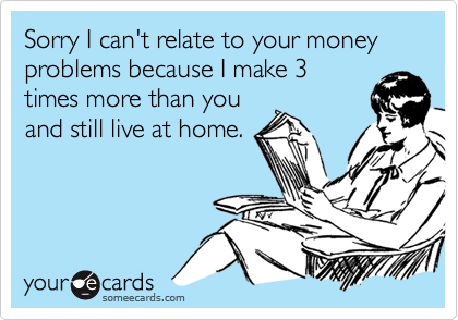 Sorry I can't relate to your money problems because I make 3
times more than you
and still live at home.