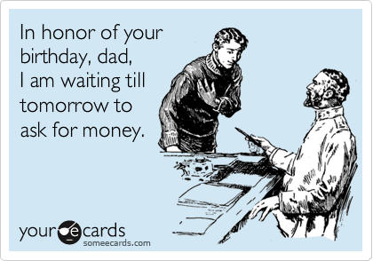 In honor of your
birthday, dad,
I am waiting till
tomorrow to
ask for money.