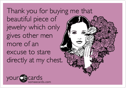 Thank you for buying me that beautiful piece of
jewelry which only
gives other men
more of an
excuse to stare
directly at my chest.