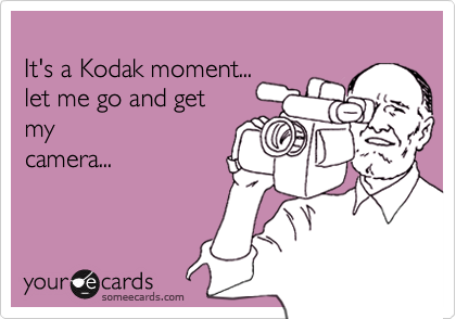 
It's a Kodak moment...
let me go and get 
my
camera...