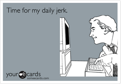 Time for my daily jerk.