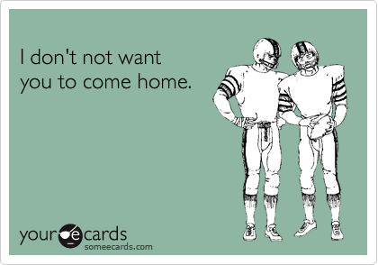 
I don't not want
you to come home.