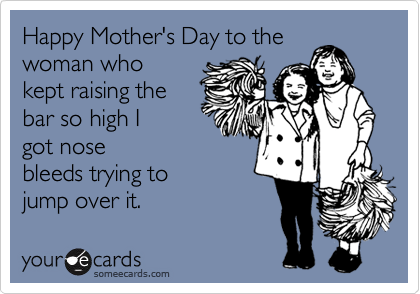 Happy Mother's Day to thewoman whokept raising the bar so high I got nosebleeds trying to jump over it.