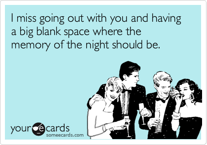 I miss going out with you and having a big blank space where the memory of the night should be.