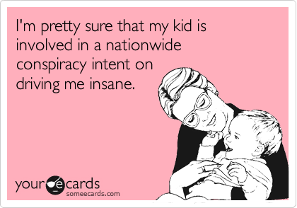 I'm pretty sure that my kid is involved in a nationwide 
conspiracy intent on 
driving me insane.