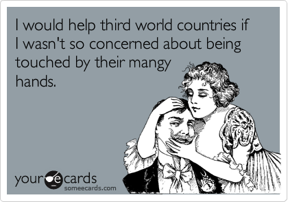 I would help third world countries if I wasn't so concerned about being touched by their mangy
hands.