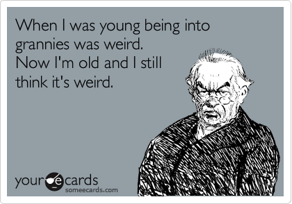 When I was young being into grannies was weird.
Now I'm old and I still
think it's weird.