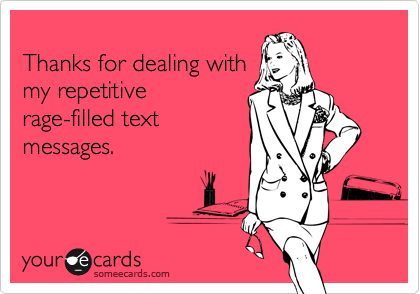 
Thanks for dealing with
my repetitive
rage-filled text
messages.