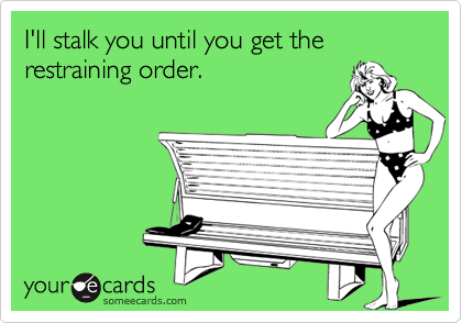 I'll stalk you until you get the restraining order.