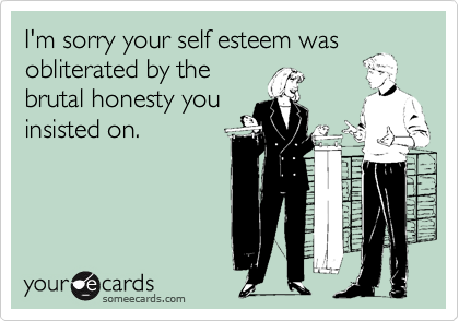 I'm sorry your self esteem was
obliterated by the
brutal honesty you
insisted on.