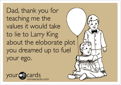 Dad, thank you for
teaching me the
values it would take
to lie to Larry King
about the eloborate plot
you dreamed up to fuel
your ego.