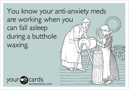 You know your anti-anxiety meds are working when you
can fall asleep
during a butthole
waxing.