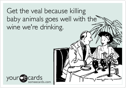 Get the veal because killing
baby animals goes well with the
wine we're drinking.