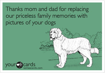 Thanks mom and dad for replacing our priceless family memories with pictures of your dogs