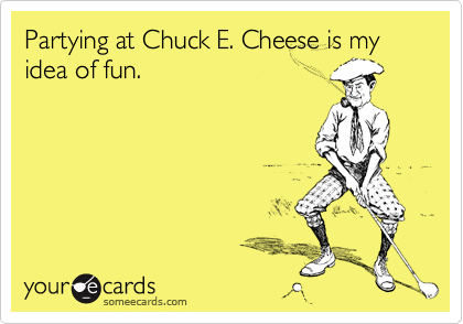 Partying at Chuck E. Cheese is my idea of fun.
