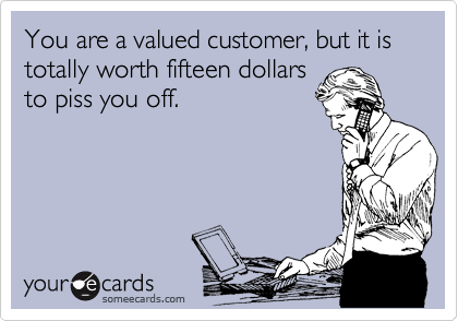 You are a valued customer, but it is totally worth fifteen dollars
to piss you off.