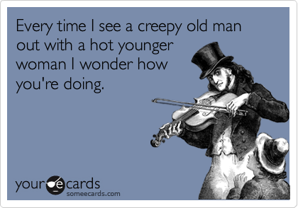 Every time I see a creepy old man out with a hot younger
woman I wonder how 
you're doing.
