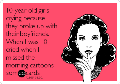10-year-old girls
crying because
they broke up with
their boyfriends.
When I was 10 I
cried when I
missed the
morning cartoons