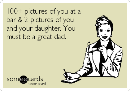 100+ pictures of you at a
bar & 2 pictures of you
and your daughter. You
must be a great dad.