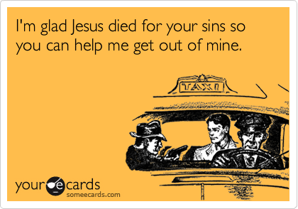 I'm glad Jesus died for your sins so you can help me get out of mine.  
