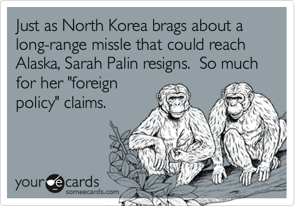 Just as North Korea brags about a long-range missle that could reach Alaska, Sarah Palin resigns.  So much for her "foreign
policy" claims.