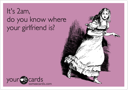 It's 2am, 
do you know where
your girlfriend is?