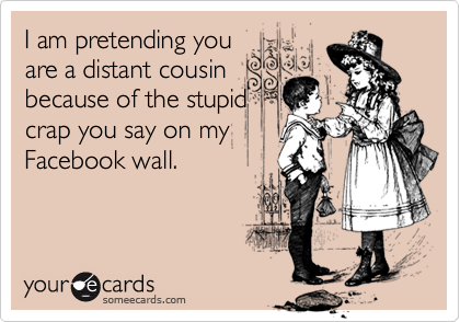 I am pretending you
are a distant cousin
because of the stupid
crap you say on my
Facebook wall.