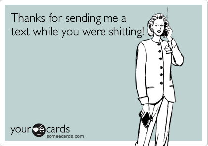 Thanks for sending me a
text while you were shitting!