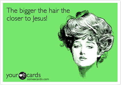 The bigger the hair the
closer to Jesus!