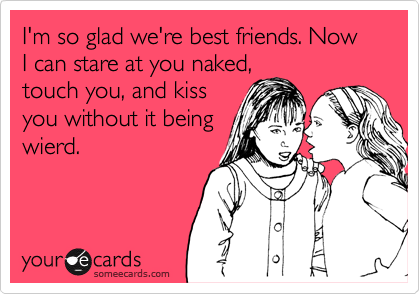 I'm so glad we're best friends. Now I can stare at you naked,
touch you, and kiss
you without it being
wierd.