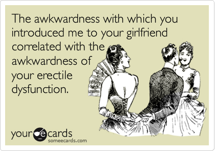 The awkwardness with which you introduced me to your girlfriend correlated with the
awkwardness of 
your erectile
dysfunction.