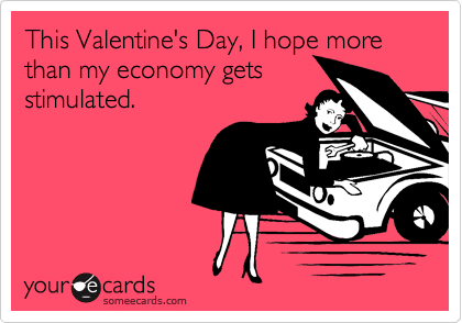 This Valentine's Day, I hope more than my economy gets
stimulated.