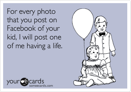 For every photo
that you post on
Facebook of your
kid, I will post one
of me having a life.