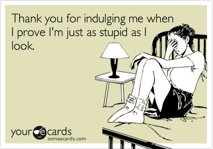 Thank you for indulging me when
I prove I'm just as stupid as I
look.
