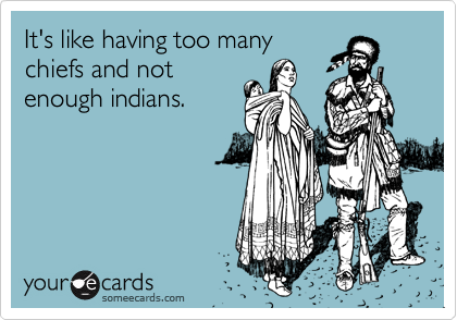It's like having too many
chiefs and not
enough indians.