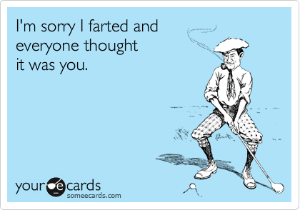 I'm sorry I farted and 
everyone thought 
it was you.